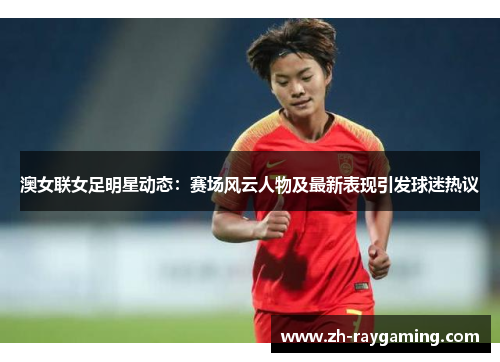 澳女联女足明星动态：赛场风云人物及最新表现引发球迷热议