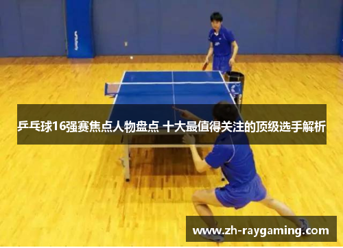乒乓球16强赛焦点人物盘点 十大最值得关注的顶级选手解析