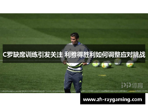 C罗缺席训练引发关注 利雅得胜利如何调整应对挑战