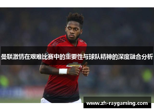 曼联激情在艰难比赛中的重要性与球队精神的深度融合分析