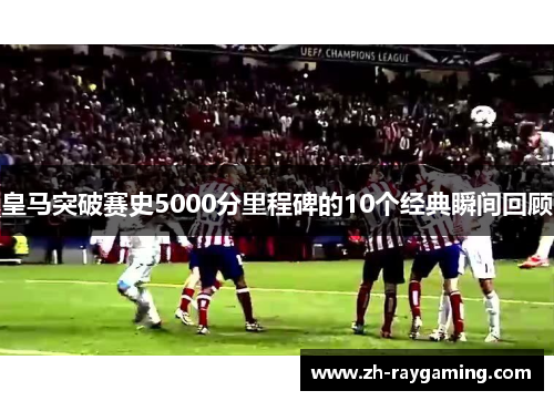 皇马突破赛史5000分里程碑的10个经典瞬间回顾