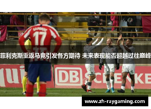 菲利克斯重返马竞引发各方期待 未来表现能否超越过往巅峰